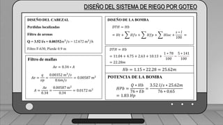 Caudal mínimo del emisor = 3.85
𝑙
ℎ
DISEÑO DEL SISTEMA DE RIEGO POR GOTEO
DISEÑO DEL CABEZAL
Perdidas localizadas
Filtro de arenas
Q = 3.52 l/s = 0.00352m3
/𝑠 = 12.672 m3
/ℎ
Filtro F-630, Pierde 0.9 m
Filtro de mallas
𝐴𝑒 = 0.34 ∗ 𝐴
𝐴𝑒 =
𝑞
𝑣𝑝
=
0.00352 m3
/𝑠
0.6𝑚/𝑠
= 0.00587 m2
𝐴 =
𝐴𝑒
0.34
=
0.00587 m2
0.34
= 0.0172 m2
DISEÑO DE LA BOMBA
𝐷𝑇𝐻 = 𝐻𝑏
= 𝐻𝑡 + 𝐻𝑓𝑠 + 𝐻𝑓𝑝 + 𝐻𝑙𝑜𝑐 +
𝑠 ∗ 𝑙
100
=
𝐷𝑇𝐻 = 𝐻𝑏
= 11.04 + 4.75 + 2.63 + 10.13 +
1 ∗ 78
100
−
5 ∗ 141
100
= 22.28𝑚
𝐻𝑏 = 1.15 ∗ 22.28 = 25.62𝑚
POTENCIA DE LA BOMBA
𝐻𝑃𝑏 =
𝑄 ∗ 𝐻𝑏
76 ∗ 𝐸𝑏
=
3.52 𝑙/𝑠 ∗ 25.62𝑚
76 ∗ 0.65
= 1.83 𝐻𝑝
 