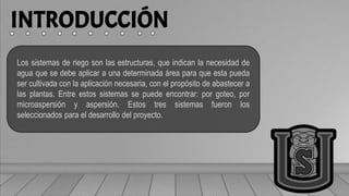 INTRODUCCIÓN
Los sistemas de riego son las estructuras, que indican la necesidad de
agua que se debe aplicar a una determinada área para que esta pueda
ser cultivada con la aplicación necesaria, con el propósito de abastecer a
las plantas. Entre estos sistemas se puede encontrar: por goteo, por
microaspersión y aspersión. Estos tres sistemas fueron los
seleccionados para el desarrollo del proyecto.
 