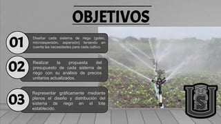 OBJETIVOS
Diseñar cada sistema de riego (goteo,
microaspersión, aspersión) teniendo en
cuenta las necesidades para cada cultivo.
Realizar la propuesta del
presupuesto de cada sistema de
riego con su análisis de precios
unitarios actualizados.
Representar gráficamente mediante
planos el diseño y distribución del
sistema de riego en el lote
establecido.
01
02
03
 