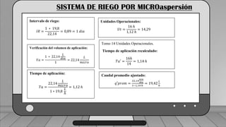 Caudal mínimo del emisor = 3.85
𝑙
ℎ
SISTEMA DE RIEGO POR MICROaspersión
Intervalo de riego:
𝐼𝑅 =
1 ∗ 19,8
22,14
= 0,89 = 1 𝑑𝑖𝑎
Verificación del volumen de aplicación:
𝑉𝑎 =
1 ∗ 22,14
𝐿
𝑑𝑖𝑎
1
= 22,14
𝐿
𝑚𝑖𝑐𝑟𝑜
Tiempo de aplicación:
𝑇𝑎 =
22,14
𝐿
𝑚𝑖𝑐𝑟𝑜
1 ∗ 19,8
𝐿
ℎ
= 1,12 ℎ
Unidades Operacionales:
𝑈𝑡 =
16 ℎ
1,12 ℎ
= 14,29
Tomo 14 Unidades Operacionales.
Tiempo de aplicación recalculado:
𝑇𝑎′ =
16ℎ
14
= 1,14 ℎ
Caudal promedio ajustado:
𝑞′𝑝𝑟𝑜𝑚 =
22,14
𝑚𝑚
𝑑𝑖𝑎
1∗ 1,14 ℎ
= 19,42
𝐿
ℎ
 