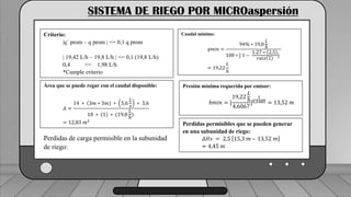 Caudal mínimo del emisor = 3.85
𝑙
ℎ
SISTEMA DE RIEGO POR MICROaspersión
Criterio:
|q´ prom – q prom | <= 0,1 q prom
| 19,42 L/h – 19,8 L/h | <= 0,1 (19,8 L/h)
0,4 <= 1,98 L/h
*Cumple criterio
Área que se puede regar con el caudal disponible:
𝐴 =
14 ∗ 3𝑚 ∗ 3𝑚 ∗ 5,6
𝐿
𝑠
∗ 3,6
10 ∗ 1 ∗ (19,8
𝐿
ℎ
)
= 12,83 𝑚2
Perdidas de carga permisible en la subunidad
de riego:
Caudal mínimo:
𝑞𝑚𝑖𝑛 =
94% ∗ 19,8
𝐿
ℎ
100 ∗ [ 1 −
1.27 ∗ 2,5
𝑟𝑎𝑖𝑧 1
]
= 19,22
𝐿
ℎ
Presión mínima requerida por emisor:
ℎ𝑚𝑖𝑛 = [
19,22
𝐿
ℎ
4,6067
]
1
0,5485 = 13,52 𝑚
Perdidas permisibles que se pueden generar
en una subunidad de riego:
𝛥𝐻𝑠 = 2,5 15,3 𝑚 – 13,52 𝑚
= 4,45 𝑚
 