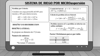 Caudal mínimo del emisor = 3.85
𝑙
ℎ
SISTEMA DE RIEGO POR MICROaspersión
Perdidas por Criterio:
Considero una carga permisible del 60% para
laterales y 40% para tubería terciaria.
𝛥𝐻𝑙 = 4,45 ∗ 0,6 = 2,67 𝑚
𝛥𝐻𝑡 = 4,45 ∗ 0,4 = 1,78 𝑚
DISEÑO Y/O DISTRIBUCION
DISEÑO LATERAL:
Se propone un diámetro de 17,6 mm.
Numero de emisores:
𝑛 =
45 𝑚
3 𝑚
= 15
*Se toman 15 emisores
Caudal del lateral: 𝑞𝑙 = 15 ∗ 19,8 𝐿/ℎ =
297 𝐿
ℎ ≈ 0,0825 𝐿/𝑠
Cálculo de perdidas (J) en el lateral:
𝐽 = 7,89 ∗ 107
∗
(0,0825
𝐿
𝑠
)1,75
(17,6 𝑚𝑚)4,75 = 1,22
𝑚
100𝑚
Perdidas menores (J´) o perdidas en tuberías con
salidas múltiples
𝐽′
= 1,22
𝑚
100𝑚
∗
3𝑚+0,18𝑚
3𝑚
= 1,29
𝑚
100𝑚
N 15
β 1,85
F 0,384
Factor Christiansen para n por tabla
 