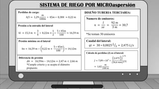 Caudal mínimo del emisor = 3.85
𝑙
ℎ
SISTEMA DE RIEGO POR MICROaspersión
Perdidas de carga:
ℎ𝑓𝑙 = 1,29
𝑚
100𝑚
∗ 45𝑚 ∗ 0,384 = 0,22 𝑚
Presión a la entrada del lateral
ℎ𝑙 = 15,3 𝑚 +
3
4
∗ 0,22𝑚 +
1
2
∗
5 ∗ 45𝑚
100
= 16,59 𝑚
Presión mínima en el lateral
ℎ𝑛 = 16,59 𝑚 − 0,22 𝑚 +
5 ∗ 45𝑚
100
= 14,12𝑚
Diferencia de presión
𝛥ℎ = 16,59𝑚 – 14,12𝑚 = 2,47 𝑚 < 2,66 𝑚
*Cumple criterio y se acepta el diámetro
propuesto.
DISEÑO TUBERIA TERCIARIA:
Numero de emisores:
𝑛 =
𝑙
𝑠𝑒
=
92 𝑚
3 𝑚
= 30,7
*Se toman 30 emisores
Caudal del lateral:
𝑞𝑡 = 30 ∗ 0,0825 𝐿
𝑠 = 2,475 𝐿/𝑠
Cálculo de perdidas (J) en el lateral:
𝐽 = 7,89 ∗ 107
∗
2,475
𝐿
𝑠
1,75
(56,6 𝑚𝑚)4,75
= 1,82
𝑚
100 𝑚
 