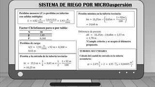 Caudal mínimo del emisor = 3.85
𝑙
ℎ
SISTEMA DE RIEGO POR MICROaspersión
Perdidas menores (J´) o perdidas en tuberías
con salidas múltiples:
J´ = 1,82
𝑚
100𝑚
∗
3 𝑚+0,18 𝑚
3 𝑚
= 1,93
𝑚
100𝑚
Factor Christiansen para n por tabla:
N 30
β 1,85
F 0,368
Perdidas de carga:
ℎ𝑓𝑡 = 1,93
𝑚
100𝑚
∗ 92 𝑚 ∗ 0,368 =
0,65 𝑚
Presión a la entrada de la tubería terciaria:
ℎ𝑡 = 15,3 𝑚 +
3
4
∗ 0,65 𝑚 +
1
2
∗
1 ∗ 92 𝑚
100
= 16,25 𝑚
Presión mínima en la tubería terciaria:
ℎ𝑛 = 16,25𝑚 − 0,65𝑚 +
1 ∗ 92𝑚
100
= 14,68 𝑚
Diferencia de presión:
𝛥ℎ = 16,25𝑚 – 14,68𝑚 = 1,57 𝑚
< 1,78 𝑚
*Cumple criterio y se acepta el diámetro
propuesto.
TUBERIA SECUNDARIA
Cálculo del caudal de entrada en la tubería
secundaria:
𝑞𝑡 = 2,475
𝐿
𝑠
∗ 2 = 4,95 𝐿
𝑠 = 0,00495
𝑚3
𝑠
 