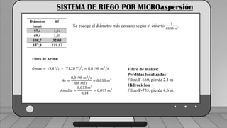 Caudal mínimo del emisor = 3.85
𝑙
ℎ
SISTEMA DE RIEGO POR MICROaspersión
Diámetro
(mm)
hf
57,4 1,54
69,4 3,80
108,7 32,05
157,9 188,83
Se escoge el diámetro más cercano según el criterio
1
43,35 𝑚
.
Filtro de Arena:
𝑄𝑚𝑎𝑥 = 19,8 𝐿
𝑠 = 71,28 𝑚3
ℎ = 0,0198 𝑚3
/𝑠
𝐴𝑒 =
0,0198 𝑚3
/𝑠
0,6 𝑚/𝑠
= 0,033 𝑚2
𝐴𝑚𝑎𝑙𝑙𝑎 =
0,033 𝑚2
0,34
= 0,097 𝑚2
Filtro de mallas:
Perdidas localizadas
Filtro F-660, pierde 2.1 m
Hidrociclon
Filtro F-755, pierde 4,6 m
 