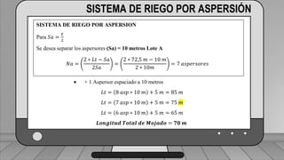 Caudal mínimo del emisor = 3.85
𝑙
ℎ
SISTEMA DE RIEGO POR ASPERSIÓN
SISTEMA DE RIEGO POR ASPERSION
Para 𝑆𝑎 =
𝐸
2
Se desea separar los aspersores (Sa) = 10 metros Lote A
𝑁𝑎 =
2 ∗ 𝐿𝑡 − 𝑆𝑎
2𝑆𝑎
=
2 ∗ 72,5 𝑚 − 10 𝑚
2 ∗ 10𝑚
= 7 𝑎𝑠𝑝𝑒𝑟𝑠𝑜𝑟𝑒𝑠
 + 1 Aspersor espaciado a 10 metros
𝐿𝑡 = 8 𝑎𝑠𝑝 ∗ 10 𝑚 + 5 𝑚 = 85 𝑚
𝐿𝑡 = 7 𝑎𝑠𝑝 ∗ 10 𝑚 + 5 𝑚 = 75 𝑚
𝐿𝑡 = 6 𝑎𝑠𝑝 ∗ 10 𝑚 + 5 𝑚 = 65 𝑚
𝑳𝒐𝒏𝒈𝒊𝒕𝒖𝒅 𝑻𝒐𝒕𝒂𝒍 𝒅𝒆 𝑴𝒐𝒋𝒂𝒅𝒐 = 𝟕𝟎 𝒎
 