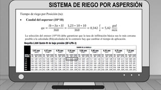 Caudal mínimo del emisor = 3.85
𝑙
ℎ
SISTEMA DE RIEGO POR ASPERSIÓN
Tiempo de riego por Posición (ta):
 Caudal del aspersor (10*10)
𝑞𝑎 =
𝐼𝑏 ∗ 𝑆𝑎 ∗ 𝑆𝑙
360
=
1,23 ∗ 10 ∗ 10
360
= 0,342
𝑙
𝑠
= 5,42
𝑔𝑎𝑙
𝑚𝑖𝑛
La selección del emisor (10*10) debe garantizar que la tasa de infiltración básica sea lo más cercana
posible a la calculada (Ib)(calculada) de lo contrario hay que cambiar el tiempo de aplicación.
 