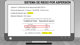 Caudal mínimo del emisor = 3.85
𝑙
ℎ
SISTEMA DE RIEGO POR ASPERSIÓN
Aspersor= L36H Quick-fit de baja presión (QF-LPN-3)
Presión de Operación= 1,4 bares = 20,30 PSI= 14,28 m.c.d.a
Caudal del aspersor (qa) = 0, 33 L/s
Diámetro Húmedo= 22,2 metros
Sa= (0,60) (22,2) (0,95) = 12,65 m > 10 m
 