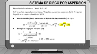 Caudal mínimo del emisor = 3.85
𝑙
ℎ
SISTEMA DE RIEGO POR ASPERSIÓN
Dirección de los vientos = 2 Km/h de E – W
0,95 es debido a que el aspersor tiene 2 boquillas se presenta reducción del 95 % y para 1
boquilla se presenta reducción del 90 %
 Verificación la (Tasa) intensidad de aplicación (Ia) calculada (10*10) =
𝐼𝑎 =
360 ∗ 𝑞𝑎(
𝑙
𝑠
)
𝑆𝑎 ∗ 𝑆𝑙
=
360 ∗ 0,33
10 ∗ 10
= 1,18
𝑐𝑚
ℎ
< 1,23
𝑐𝑚
ℎ
(𝐼𝑏)
 Tiempo de riego por Posición (ta):
𝑡𝑎 =
𝐿𝑏
𝐼𝑎(𝑐𝑎𝑙𝑐𝑢𝑙𝑎𝑑𝑜)
+ 𝑡𝑐
=
2,46 𝑐𝑚
1,18
𝑐𝑚
ℎ
𝑑𝑒𝑙 3 𝑚𝑒𝑡𝑜𝑑𝑜
+ 0,5 = 2,58 ℎ𝑜𝑟𝑎𝑠
 