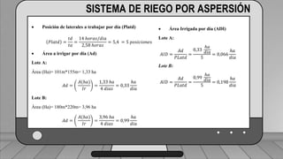 Caudal mínimo del emisor = 3.85
𝑙
ℎ
SISTEMA DE RIEGO POR ASPERSIÓN
 Posición de laterales a trabajar por día (Platd)
𝑃𝑙𝑎𝑡𝑑 =
𝑡𝑑
𝑡𝑎
=
14 ℎ𝑜𝑟𝑎𝑠/𝑑𝑖𝑎
2,58 ℎ𝑜𝑟𝑎𝑠
= 5,4 = 5 𝑝𝑜𝑠𝑖𝑐𝑖𝑜𝑛𝑒𝑠
 Área a irrigar por día (Ad)
Lote A:
Área (Ha)= 101m*155m= 1,33 ha
𝐴𝑑 =
𝐴(ℎ𝑎)
𝐼𝑟
=
1,33 ℎ𝑎
4 𝑑𝑖𝑎𝑠
= 0,33
ℎ𝑎
𝑑𝑖𝑎
Lote B:
Área (Ha)= 180m*220m= 3,96 ha
𝐴𝑑 =
𝐴(ℎ𝑎)
𝐼𝑟
=
3,96 ℎ𝑎
4 𝑑𝑖𝑎𝑠
= 0,99
ℎ𝑎
𝑑𝑖𝑎
 Área Irrigada por día (ADI)
Lote A:
𝐴𝐼𝐷 =
𝐴𝑑
𝑃𝐿𝑎𝑡𝑑
=
0,33
ℎ𝑎
𝑑𝑖𝑎
5
= 0,066
ℎ𝑎
𝑑𝑖𝑎
Lote B:
𝐴𝐼𝐷 =
𝐴𝑑
𝑃𝐿𝑎𝑡𝑑
=
0,99
ℎ𝑎
𝑑𝑖𝑎
5
= 0,198
ℎ𝑎
𝑑𝑖𝑎
 