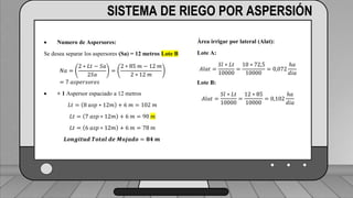 Caudal mínimo del emisor = 3.85
𝑙
ℎ
SISTEMA DE RIEGO POR ASPERSIÓN
 Numero de Aspersores:
Se desea separar los aspersores (Sa) = 12 metros Lote B
𝑁𝑎 =
2 ∗ 𝐿𝑡 − 𝑆𝑎
2𝑆𝑎
=
2 ∗ 85 𝑚 − 12 𝑚
2 ∗ 12 𝑚
= 7 𝑎𝑠𝑝𝑒𝑟𝑠𝑜𝑟𝑒𝑠
 + 1 Aspersor espaciado a 12 metros
𝐿𝑡 = 8 𝑎𝑠𝑝 ∗ 12𝑚 + 6 𝑚 = 102 𝑚
𝐿𝑡 = 7 𝑎𝑠𝑝 ∗ 12𝑚 + 6 𝑚 = 90 𝑚
𝐿𝑡 = 6 𝑎𝑠𝑝 ∗ 12𝑚 + 6 𝑚 = 78 𝑚
𝑳𝒐𝒏𝒈𝒊𝒕𝒖𝒅 𝑻𝒐𝒕𝒂𝒍 𝒅𝒆 𝑴𝒐𝒋𝒂𝒅𝒐 = 𝟖𝟒 𝒎
Área irrigar por lateral (Alat):
Lote A:
𝐴𝑙𝑎𝑡 =
𝑆𝑙 ∗ 𝐿𝑡
10000
=
10 ∗ 72,5
10000
= 0,072
ℎ𝑎
𝑑𝑖𝑎
Lote B:
𝐴𝑙𝑎𝑡 =
𝑆𝑙 ∗ 𝐿𝑡
10000
=
12 ∗ 85
10000
= 0,102
ℎ𝑎
𝑑𝑖𝑎
 