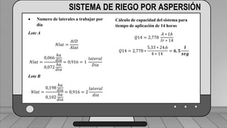 Caudal mínimo del emisor = 3.85
𝑙
ℎ
SISTEMA DE RIEGO POR ASPERSIÓN
 Numero de laterales a trabajar por
día
Lote A
𝑁𝑙𝑎𝑡 =
𝐴𝐼𝐷
𝐴𝑙𝑎𝑡
𝑁𝑙𝑎𝑡 =
0,066
ℎ𝑎
𝑑𝑖𝑎
0,072
ℎ𝑎
𝑑𝑖𝑎
= 0,916 = 1
𝑙𝑎𝑡𝑒𝑟𝑎𝑙
𝐷𝑖𝑎
Lote B
𝑁𝑙𝑎𝑡 =
0,198
ℎ𝑎
𝑑𝑖𝑎
0,102
ℎ𝑎
𝑑𝑖𝑎
= 0,916 = 2
𝑙𝑎𝑡𝑒𝑟𝑎𝑙
𝑑𝑖𝑎
Cálculo de capacidad del sistema para
tiempo de aplicación de 14 horas
𝑄14 = 2,778
𝐴 ∗ 𝐿𝑏
𝐼𝑟 ∗ 14
𝑄14 = 2,778 ∗
5,33 ∗ 24,6
4 ∗ 14
= 𝟔, 𝟓
𝒍
𝒔𝒆𝒈
 