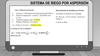 Caudal mínimo del emisor = 3.85
𝑙
ℎ
SISTEMA DE RIEGO POR ASPERSIÓN
Lote A (Diseño del Lateral)
 Aspersor= L36H Quick-fit de baja presión (QF-LPN-3)
 Presión de Operación= 1,4 bares = 20,30 PSI=14,26
m.c.d.a
 Caudal del aspersor (qa) = 0, 33 L/s
 Diámetro Húmedo= 22,2 metros
Sa= (0,60) (22,2) (0,95) = 12,65 m > 10 m
CAUDAL EN EL LATERAL=
𝒒𝒍 = 𝟕 𝒂𝒔𝒑 ∗ 𝟎, 𝟑𝟑
𝒍
𝒔∗𝒂𝒔𝒑
= 𝟐, 𝟑𝟏
𝒍
𝒔𝒆𝒈
= 𝟎, 𝟎𝟎𝟐𝟑𝟏
𝒎𝟑
𝒔𝒆𝒈
=
𝟑𝟔, 𝟔𝟏 𝑮. 𝒑. 𝒎
Determinación de pérdidas por fricción
Se propone un diámetro de 2 pulgadas
D= 50.8 mm – (2) *(1.27mm) = 48,26 mm =
0,0482 m
J=28,36 m/100m
 