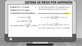 Caudal mínimo del emisor = 3.85
𝑙
ℎ
SISTEMA DE RIEGO POR ASPERSIÓN
Pendiente N-S = 1 % (Sube)
Pendiente E-W= 5 % (Sube)
Lateral sobre terreno Descendiendo
ℎ𝑚 = 0,20 ∗ 𝐻𝑜 +
𝑆 ∗ 𝐿
100
ℎ𝑚 = 0,20 ∗ 𝐻𝑜 +
𝑆∗𝐿
100
ℎ𝑚 = 0,20 ∗ 14,26 +
1 ∗ 72,5
100
= 3,577 𝑚
 Se selecciona un diámetro de 2 pulgadas para la
tubería lateral del primer tramo P-A (Lote A)
Determinación de presión a la entrada del lateral LOTE A
𝐻𝐿 = 𝐻𝑜 +
3
4
𝐻𝑓 ±
1
2
𝑆 ∗ 𝐿
100
+ 0,15 ∗ 𝐻𝑓 + 𝐻𝑒
𝐻𝐿 = 14,26 +
3
4
∗ 1,45
1
2
∗
1 ∗ 72,5
100
+ 0,15 ∗ 1,45 + 1,5
𝐻𝐿 = 14,26 + 1,0879 + 0,362 + 0,217 + 1,5 = 𝟏𝟕, 𝟒𝟐 𝒎
 