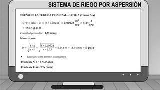 Caudal mínimo del emisor = 3.85
𝑙
ℎ
SISTEMA DE RIEGO POR ASPERSIÓN
DISEÑO DE LA TUBERIA PRINCIPAL – LOTE A (Tramo P-A)
𝑄𝑇𝑃 = 𝑁𝑙𝑎𝑡 ∗ 𝑞𝑙 = 4 ∗ 0,00231 = 𝟎, 𝟎𝟎𝟗𝟐𝟒
𝒎𝟑
𝒔𝒆𝒈
= 𝟗, 𝟐𝟒
𝒍
𝒔𝒆𝒈
= 𝟏𝟒𝟔, 𝟒 𝒈. 𝒑. 𝒎
Velocidad permisible= 1,75 m/seg
Primer tramo
𝐷 =
4 ∗ 𝑞
𝜋 ∗ 𝑉
=
4 ∗ 0,00924
𝜋 ∗ 1,75
= 0,143 𝑚 = 143,4 𝑚𝑚 = 𝟓 𝒑𝒖𝒍𝒈
 Laterales sobre terrenos ascendentes
Pendiente N-S = 1 % (Sube)
Pendiente E-W= 5 % (Sube)
 