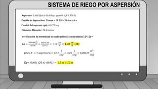 Perdidas por carga de la velocidad primer tramo:
𝐻𝑓𝑚 = 𝐾𝑟 ∗
𝑉2
2 ∗ 𝑔
1 válvula check 4” (1,8) ___________________________ (1,6) (0,23)=0,368
2 codos de 4” (0,6) _______________________________2(0,6) (0,23)=0,276
19 hidrantes cerrados de tubería de 4” (0,5) ______________19(0,5) (0,23)=2,185
2 hidrantes abiertos en tubería de 3”(7,5) ___________________2(7.5)(0,72)=10.8
TRAMO P-A = 13,63 ft = 4,15 m
SISTEMA DE RIEGO POR ASPERSIÓN
Aspersor= L36H Quick-fit de baja presión (QF-LPN-3)
Presión de Operación= 2 bares = 29 PSI= 20.4 m.c.d.a
Caudal del aspersor (qa) = 0,47 l/seg
Diámetro Húmedo= 24,8 metros
Verificación la intensidad de aplicación (Ia) calculada (12*12) =
𝑰𝒂 =
360∗𝑞𝑎(
𝑙
𝑠
)
𝑆𝑎∗𝑆𝑙
=
360∗0,45
12∗12
= 1,12
𝑐𝑚
ℎ
< 𝟏, 𝟐𝟑
𝒄𝒎
𝒉
(𝑰𝒃)
𝒒𝒍 𝑒𝑛 𝐵 = 7 𝑎𝑠𝑝𝑒𝑟𝑠𝑜𝑟𝑒𝑠 ∗ 0.47
𝑙
𝑠𝑒𝑔
= 3,29
𝑙
𝑠𝑒𝑔
= 0,00329
𝑚³
𝑠𝑒𝑔
Sa= (0,60) (20.4) (0,95) = 12 m ≥ 12 m
 