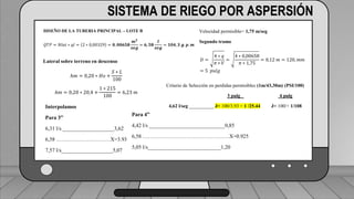 Perdidas por carga de la velocidad primer tramo:
𝐻𝑓𝑚 = 𝐾𝑟 ∗
𝑉2
2 ∗ 𝑔
1 válvula check 4” (1,8) ___________________________ (1,6) (0,23)=0,368
2 codos de 4” (0,6) _______________________________2(0,6) (0,23)=0,276
19 hidrantes cerrados de tubería de 4” (0,5) ______________19(0,5) (0,23)=2,185
2 hidrantes abiertos en tubería de 3”(7,5) ___________________2(7.5)(0,72)=10.8
TRAMO P-A = 13,63 ft = 4,15 m
SISTEMA DE RIEGO POR ASPERSIÓN
DISEÑO DE LA TUBERIA PRINCIPAL – LOTE B
𝑄𝑇𝑃 = 𝑁𝑙𝑎𝑡 ∗ 𝑞𝑙 = 2 ∗ 0,00329 = 𝟎, 𝟎𝟎𝟔𝟓𝟖
𝒎𝟑
𝒔𝒆𝒈
= 𝟔, 𝟓𝟖
𝒍
𝒔𝒆𝒈
= 𝟏𝟎𝟒, 𝟑 𝒈. 𝒑. 𝒎
Velocidad permisible= 1,75 m/seg
Segundo tramo
𝐷 =
4 ∗ 𝑞
𝜋 ∗ 𝑉
=
4 ∗ 0,00658
𝜋 ∗ 1,75
= 0,12 𝑚 = 120, 𝑚𝑚
= 5 𝑝𝑢𝑙𝑔
Lateral sobre terreno en descenso
ℎ𝑚 = 0,20 ∗ 𝐻𝑜 +
𝑆 ∗ 𝐿
100
ℎ𝑚 = 0,20 ∗ 20,4 +
1 ∗ 215
100
= 6,23 𝑚
Criterio de Selección en perdidas permisibles (1m/43,30m) (PSI/100)
3 pulg 4 pulg
4,62 l/seg __________ J= 100/3.93 = 1 /25.44 J= 100/= 1/108
Interpolamos
Para 3”
6,31 l/s ___________________3,62
6,58 …………………………X=3.93
7,57 l/s___________________5,07
Para 4”
4,42 l/s ____________________________0,85
6,58 …………………………………………X=0.925
5,05 l/s___________________________1,20
 