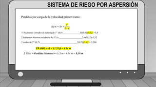 Perdidas por carga de la velocidad primer tramo:
𝐻𝑓𝑚 = 𝐾𝑟 ∗
𝑉2
2 ∗ 𝑔
1 válvula check 4” (1,8) ___________________________ (1,6) (0,23)=0,368
2 codos de 4” (0,6) _______________________________2(0,6) (0,23)=0,276
19 hidrantes cerrados de tubería de 4” (0,5) ______________19(0,5) (0,23)=2,185
2 hidrantes abiertos en tubería de 3”(7,5) ___________________2(7.5)(0,72)=10.8
TRAMO P-A = 13,63 ft = 4,15 m
SISTEMA DE RIEGO POR ASPERSIÓN
Perdidas por carga de la velocidad primer tramo:
𝐻𝑓𝑚 = 𝐾𝑟 ∗
𝑉2
2 ∗ 𝑔
31 hidrantes cerrados de tubería de 3” (0,6) ______________31(0,6) (0,32) =5,9
2 hidrantes abiertos en tubería de 3”(8) ___________________2(8)(0,32)=5,12
2 codos de 2” (0,7) _______________________________2(0,7) (1,62)= 2,268
TRAMO A-B = 13,28 ft = 4.04 m
𝛴 𝐻𝑙𝑜𝑐 = Perdidas Menores = 4,15 m+ 4.04 m = 8,19 m
 