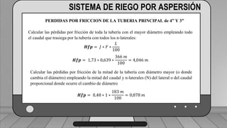 Perdidas por carga de la velocidad primer tramo:
𝐻𝑓𝑚 = 𝐾𝑟 ∗
𝑉2
2 ∗ 𝑔
1 válvula check 4” (1,8) ___________________________ (1,6) (0,23)=0,368
2 codos de 4” (0,6) _______________________________2(0,6) (0,23)=0,276
19 hidrantes cerrados de tubería de 4” (0,5) ______________19(0,5) (0,23)=2,185
2 hidrantes abiertos en tubería de 3”(7,5) ___________________2(7.5)(0,72)=10.8
TRAMO P-A = 13,63 ft = 4,15 m
SISTEMA DE RIEGO POR ASPERSIÓN
PERDIDAS POR FRICCION DE LA TUBERIA PRINCIPAL de 4” Y 3”
Calcular las pérdidas por fricción de toda la tubería con el mayor diámetro empleando todo
el caudal que trasiega por la tubería con todos los n-laterales:
𝑯𝒇𝒑 = 𝐽 ∗ 𝐹 ∗
𝐿
100
𝑯𝒇𝒑 = 1,73 ∗ 0,639 ∗
366 𝑚
100
= 4,046 𝑚
Calcular las pérdidas por fricción de la mitad de la tubería con diámetro mayor (o donde
cambia el diámetro) empleando la mitad del caudal y n-laterales (N) del lateral o del caudal
proporcional donde ocurre el cambio de diámetro
𝑯𝒇𝒑 = 0,48 ∗ 1 ∗
183 𝑚
100
= 0,878 𝑚
 
