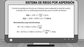 Perdidas por carga de la velocidad primer tramo:
𝐻𝑓𝑚 = 𝐾𝑟 ∗
𝑉2
2 ∗ 𝑔
1 válvula check 4” (1,8) ___________________________ (1,6) (0,23)=0,368
2 codos de 4” (0,6) _______________________________2(0,6) (0,23)=0,276
19 hidrantes cerrados de tubería de 4” (0,5) ______________19(0,5) (0,23)=2,185
2 hidrantes abiertos en tubería de 3”(7,5) ___________________2(7.5)(0,72)=10.8
TRAMO P-A = 13,63 ft = 4,15 m
SISTEMA DE RIEGO POR ASPERSIÓN
Calcular las perdidas por fricción con el diámetro menor empleando la mitad del caudal y
n-laterales (N), o el caudal proporcional donde ocurre el cambio de diámetro
𝑯𝒇𝒑 = 2,30 ∗ 1 ∗
183 𝑚
100
= 4,2 𝑚
𝑯𝒇𝒑 = 4,046 − 0,878 + 4,2 = 𝟕, 𝟑𝟔𝟖 𝒎
Determinación carga total del sistema
𝐻𝑏 = 𝐻𝐿 + 𝛴𝐻𝑓𝑝 + 𝛴 𝐻𝑙𝑜𝑐 ±
𝑆 ∗ 𝐿
100
𝐻𝑏 = 24,74 𝑚 + 7,368 𝑚 + 8,19 𝑚 +
1 ∗ 366𝑚
100
= 43 𝒎
 