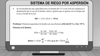 Perdidas por carga de la velocidad primer tramo:
𝐻𝑓𝑚 = 𝐾𝑟 ∗
𝑉2
2 ∗ 𝑔
1 válvula check 4” (1,8) ___________________________ (1,6) (0,23)=0,368
2 codos de 4” (0,6) _______________________________2(0,6) (0,23)=0,276
19 hidrantes cerrados de tubería de 4” (0,5) ______________19(0,5) (0,23)=2,185
2 hidrantes abiertos en tubería de 3”(7,5) ___________________2(7.5)(0,72)=10.8
TRAMO P-A = 13,63 ft = 4,15 m
SISTEMA DE RIEGO POR ASPERSIÓN
 Se recomienda dar una capacidad extra a la bomba del 15 % con el fin de compensar la
disminución por el uso de la bomba, motor y goteros que se genera con el tiempo por
el uso y lavado de la red.
𝑯𝑩 = 1.15 ∗ 43 𝑚 = 𝟒𝟗 𝒎
Problema= Potencia requerida en la bomba con una eficiencia (Eb) del 65 % y Em= 95 %
Potencia en la Bomba:
𝐻𝑃𝑏 =
𝑄 ∗ 𝐻𝑏
76 ∗ 𝐸𝑏
=
9,24 ∗ 49
76 ∗ 0,65
= 9 𝐻𝑝
𝑸𝒎𝒂𝒙 = 33,26
𝒎3
𝒉
= 146,4 𝒈. 𝒑. 𝒎 = 554.4
𝒍
𝒎𝒊𝒏
 