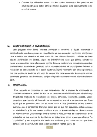 3
 Conocer los diferentes casos por los cuales atravesaron las personas en
rehabilitación, para saber cómo podríamos ayudarlos tanto espiritualmente como
económicamente.
IV. JUSTIFICACIÓN DE LA INVESTIGACIÓN
Este proyecto tiene como finalidad promover e incentivar la ayuda económica y
espiritualmente para las personas en rehabilitación ya que no cuentan con fondos económicos
para abastecer sus necesidades tales como: Duchas bien ambientadas, colchones en buen
estado, alimentación de calidad, juegos de entretenimiento sano que permita ejercitar su
mente y su capacidad para relacionarse con los demás y mantener una comunicación asertiva.
Bienaventurado aquel que es generoso con el pobre (Proverbios 14:21), lo que nos motivó a la
realización de este proyecto es el poder ayudar al prójimo y compartir con ellos experiencias
que nos servirán de lecciones a lo largo de nuestra vida para no cometer los mismos errores.
El hombre generoso será bendecido, porque comparte su alimento con el pobre (Proverbios
22:9).
V. IMPORTANCIA
Este proyecto es innovador ya que pretendemos dar a conocer la importancia de
contribuir a mejorar la calidad de vida de las personas en rehabilitación para alcohólicos y
drogadictos mediante la recaudación de fondos, alimentos, vestimenta, calzado, juegos
recreativos que permita el desarrollo de su capacidad mental y su concentración. Todo
aquel que es generoso para con el pobre honra a Dios (Proverbios 14:31). Además
queremos dar a conocer los diferentes casos por los que han atravesado estas personas
en rehabilitación y de esa manera contribuir a que los jóvenes de hoy en día no cometan
los mismos errores y sepan elegir entre lo bueno y lo malo, además de saber escoger a sus
amistades, ya que muchos de los jóvenes se dejan llevar por el grupo para alcanzar “la
popularidad” y ser aceptados sin medir sus acciones y las consecuencias que traen
consigo. Más bienaventurada cosa es dar que recibir. Hechos 20:35: 35
 