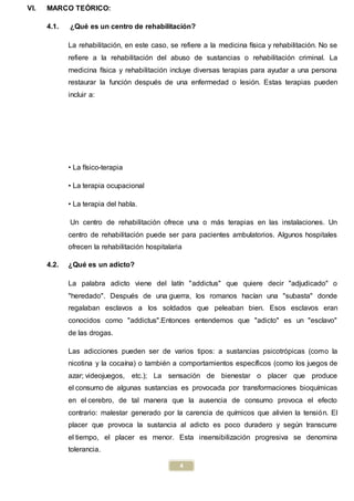 4
VI. MARCO TEÓRICO:
4.1. ¿Qué es un centro de rehabilitación?
La rehabilitación, en este caso, se refiere a la medicina física y rehabilitación. No se
refiere a la rehabilitación del abuso de sustancias o rehabilitación criminal. La
medicina física y rehabilitación incluye diversas terapias para ayudar a una persona
restaurar la función después de una enfermedad o lesión. Estas terapias pueden
incluir a:
• La físico-terapia
• La terapia ocupacional
• La terapia del habla.
Un centro de rehabilitación ofrece una o más terapias en las instalaciones. Un
centro de rehabilitación puede ser para pacientes ambulatorios. Algunos hospitales
ofrecen la rehabilitación hospitalaria
4.2. ¿Qué es un adicto?
La palabra adicto viene del latín "addictus" que quiere decir "adjudicado" o
"heredado". Después de una guerra, los romanos hacían una "subasta" donde
regalaban esclavos a los soldados que peleaban bien. Esos esclavos eran
conocidos como "addictus".Entonces entendemos que "adicto" es un "esclavo"
de las drogas.
Las adicciones pueden ser de varios tipos: a sustancias psicotrópicas (como la
nicotina y la cocaína) o también a comportamientos específicos (como los juegos de
azar; videojuegos, etc.); La sensación de bienestar o placer que produce
el consumo de algunas sustancias es provocada por transformaciones bioquímicas
en el cerebro, de tal manera que la ausencia de consumo provoca el efecto
contrario: malestar generado por la carencia de químicos que alivien la tensión. El
placer que provoca la sustancia al adicto es poco duradero y según transcurre
el tiempo, el placer es menor. Esta insensibilización progresiva se denomina
tolerancia.
 
