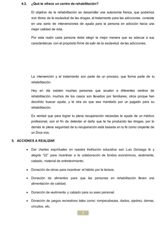 5
4.3. ¿Qué te ofrece un centro de rehabilitación?
El objetivo de la rehabilitación es desarrollar una autonomía franca, que podamos
vivir libres de la esclavitud de las drogas, el tratamiento para las adicciones consiste
en una serie de intervenciones de ayuda para la persona en adicción hacia una
mejor calidad de vida.
Por esta razón cada persona debe elegir la mejor manera que se adecue a sus
características con el propósito firme de salir de la esclavitud de las adicciones.
La intervención y el tratamiento son parte de un proceso, que forma parte de tu
rehabilitación.
Hoy en día existen muchas personas que acuden a diferentes centros de
rehabilitación, muchos de los casos son llevados por familiares, otros porque han
decidido buscar ayuda, y la otra es que sea mandado por un juzgado para su
rehabilitación.
Es verdad que para lograr tu plena recuperación necesitas la ayuda de un médico
profesional, con el fin de detectar el daño que te ha producido las drogas, por lo
demás la plena seguridad de tu recuperación está basada en tu fe como creyente de
un Dios vivo.
5. ACCIONES A REALIZAR
 Dar charlas espirituales en nuestra Institución educativa san Luis Gonzaga fe y
alegría “22” para incentivar a la colaboración de fondos económicos, vestimenta,
calzado, material de entretenimiento.
 Donación de obras para incentivar el hábito por la lectura.
 Donación de alimentos para que las personas en rehabilitación lleven una
alimentación de calidad.
 Donación de vestimenta y calzado para su aseo personal.
 Donación de juegos recreativos tales como: rompecabezas, dados, ajedrez, damas,
circuitos, etc.
 