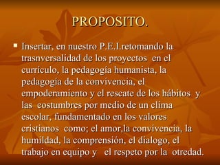 PROPOSITO. Insertar, en nuestro P.E.I.retomando la trasnversalidad de los proyectos  en el currículo, la pedagogía humanista, la pedagogía de la convivencia, el empoderamiento y el rescate de los hábitos  y las  costumbres por medio de un clima  escolar, fundamentado en los valores  cristianos  como; el amor,la convivencia, la humildad, la comprensión, el dialogo, el trabajo en equipo y  el respeto por la  otredad. 
