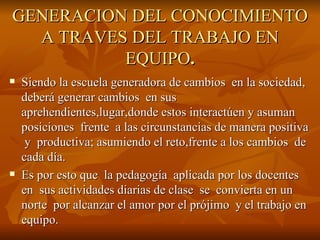 GENERACION DEL CONOCIMIENTO A TRAVES DEL TRABAJO EN EQUIPO . Siendo la escuela generadora de cambios  en la sociedad, deberá generar cambios  en sus aprehendientes,lugar,donde estos interactúen y asuman posiciones  frente  a las circunstancias de manera positiva  y  productiva; asumiendo el reto,frente a los cambios  de cada día. Es por esto que  la pedagogía  aplicada por los docentes  en  sus actividades diarias de clase  se  convierta en un norte  por alcanzar el amor por el prójimo  y el trabajo en  equipo. 