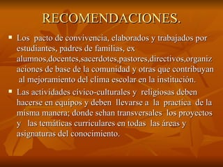RECOMENDACIONES. Los  pacto de convivencia, elaborados y trabajados por estudiantes, padres de familias, ex alumnos,docentes,sacerdotes,pastores,directivos,organizaciones de base de la comunidad y otras que contribuyan  al mejoramiento del clima escolar en la institución. Las actividades cívico-culturales y  religiosas deben hacerse en equipos y deben  llevarse a  la  practica  de la misma manera; donde sehan transversales  los proyectos  y  las temáticas curriculares en todas  las áreas y  asignaturas del conocimiento. 