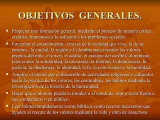OBJETIVOS  GENERALES. Propiciar una formación general, mediante el proceso de manera crítica, creativa, humanista y la solución a los problemas sociales.  Fomentar el conocimiento, a través de la realidad que vive, la de su entorno , la ciudad, la región y Colombia para rescatar los valores propios del niño, el joven, el adulto, el anciano del caribe Colombiano, tales como: la solidaridad, la tolerancia, la libertad, la democracia, la justicia, la obediencia, la identidad, la fe, la convivencia y la humildad. Ampliar el interés por el desarrollo de actividades religiosas y culturales hacia la práctica de los valores, las costumbres, los hábitos mediante la investigación de la historia de la humanidad.  Hacer que el alumno pierda la timidez o el temor de  orar o rezar frente a sus compañeros o en público.  Leer ininterrumpidamente textos bíblicos como recurso necesarios que ayuden al rescate de los valores mediante la vida y obra de Jesucristo. 