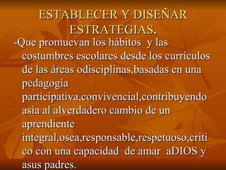 ESTABLECER Y DISEÑAR ESTRATEGIAS . -Que promuevan los hábitos  y las costumbres escolares desde los currículos de las áreas odisciplinas,basadas en una pedagogía participativa,convivencial,contribuyendo asía al alverdadero cambio de un aprendiente integral,osea,responsable,respetuoso,critico con una capacidad  de amar  aDIOS y  asus padres.  