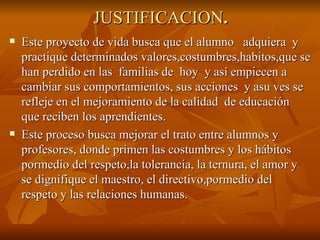 JUSTIFICACION . Este proyecto de vida busca que el alumno  adquiera  y practique determinados valores,costumbres,habitos,que se han perdido en las  familias de  hoy  y así empiecen a cambiar sus comportamientos, sus acciones  y asu ves se refleje en el mejoramiento de la calidad  de educación que reciben los aprendientes. Este proceso busca mejorar el trato entre alumnos y profesores, donde primen las costumbres y los hábitos pormedio del respeto,la tolerancia, la ternura, el amor y se dignifique el maestro, el directivo,pormedio del respeto y las relaciones humanas. 