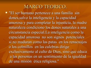 MARCO TEORICO. "El ser humano pertenece a una familia  sin dones,salvo la inteligencia y la capacidad amorosa y para completar la injusticia, la madre naturaleza condiciono los dones naturales a una circunstancia especial.La inteligencia como la capacidad amorosa  no son signos  potenciales si no maduran como las patas  en los renacuajos o los colmillos  en las culebras dirige exclusivamente al culto de Dios, sino que educa  a las personas en un sentimiento de la igualdad de una misión  ética religiosa." 
