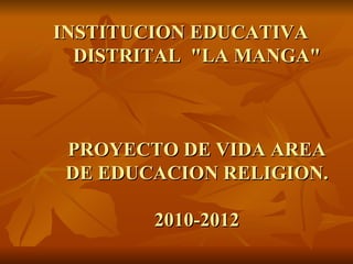INSTITUCION EDUCATIVA DISTRITAL  &quot;LA MANGA&quot; PROYECTO DE VIDA AREA DE EDUCACION RELIGION. 2010-2012 