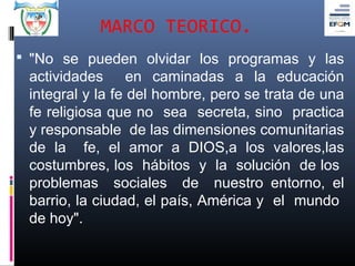 MARCO TEORICO.
 "No se pueden olvidar los programas y las
 actividades en caminadas a la educación
 integral y la fe del hombre, pero se trata de una
 fe religiosa que no sea secreta, sino practica
 y responsable de las dimensiones comunitarias
 de la fe, el amor a DIOS,a los valores,las
 costumbres, los hábitos y la solución de los
 problemas sociales de nuestro entorno, el
 barrio, la ciudad, el país, América y el mundo
 de hoy".
 