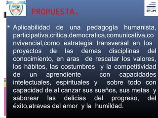PROPUESTA.
 Aplicabilidad de una pedagogía humanista,
 participativa,critica,democratica,comunicativa,co
 nvivencial,como estrategia transversal en los
 proyectos de las demas disciplinas del
 conocimiento, en aras de rescatar los valores,
 los hábitos, las costumbres y la competitividad
 de un aprendiente               con capacidades
 intelectuales, espirituales y sobre todo con
 capacidad de al canzar sus sueños, sus metas y
 saborear las delicias del progreso, del
 éxito,atraves del amor y la humildad.
 