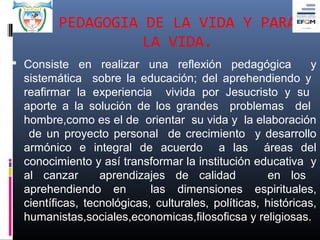 PEDAGOGIA DE LA VIDA Y PARA
                   LA VIDA.
 Consiste en realizar una reflexión pedagógica               y
  sistemática sobre la educación; del aprehendiendo y
  reafirmar la experiencia vivida por Jesucristo y su
  aporte a la solución de los grandes problemas del
  hombre,como es el de orientar su vida y la elaboración
   de un proyecto personal de crecimiento y desarrollo
  armónico e integral de acuerdo a las áreas del
  conocimiento y así transformar la institución educativa y
  al canzar       aprendizajes de calidad           en los
  aprehendiendo en          las dimensiones espirituales,
  científicas, tecnológicas, culturales, políticas, históricas,
  humanistas,sociales,economicas,filosoficsa y religiosas.
 