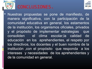 CONCLUSIONES.
 Nuestras propuestas se pone de manifiesto, de
 manera significativa, con la participación de la
 comunidad educativa en general, los estamentos
 de la institución, los organismos oficiales, privados
 y el propósito de implementar estrategias que
 consoliden       el clima escolar,la calidad de
 educación en los aprehendientes, el respeto por
 los directivos, los docentes y el buen nombre de la
 institución ,con el propósito que responda a los
 intereses y necesidades de los aprehendientes y
 de la comunidad en general.
 