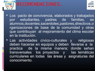RECOMENDACIONES.

 Los pacto de convivencia, elaborados y trabajados
  por estudiantes, padres de familias, ex
  alumnos,docentes,sacerdotes,pastores,directivos,o
  rganizaciones de base de la comunidad y otras
  que contribuyan al mejoramiento del clima escolar
  en la institución.
 Las actividades cívico-culturales y     religiosas
  deben hacerse en equipos y deben llevarse a la
  practica     de la misma manera; donde sehan
  transversales los proyectos y      las temáticas
  curriculares en todas las áreas y asignaturas del
  conocimiento.
 