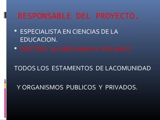 RESPONSABLE DEL PROYECTO.
 ESPECIALISTA EN CIENCIAS DE LA
  EDUCACION.
 DOCTOR: ALVARO AMAYA POLANCO


TODOS LOS ESTAMENTOS DE LACOMUNIDAD

Y ORGANISMOS PUBLICOS Y PRIVADOS.
 