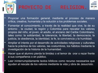 PROYECTO DE                         RELIGION.
 Propiciar una formación general, mediante el proceso de manera
   crítica, creativa, humanista y la solución a los problemas sociales.
 Fomentar el conocimiento, a través de la realidad que vive, la de su
   entorno , la ciudad, la región y Colombia para rescatar los valores
   propios del niño, el joven, el adulto, el anciano del Caribe Colombiano,
   tales como: la solidaridad, la tolerancia, la libertad, la democracia, la
   justicia, la obediencia, la identidad, la fe, la convivencia y la humildad.
 Ampliar el interés por el desarrollo de actividades religiosas y culturales
   hacia la práctica de los valores, las costumbres, los hábitos mediante la
   investigación de la historia de la humanidad.
 Hacer que el alumno pierda la timidez o el temor de orar o rezar frente
   a sus compañeros o en público.
 Leer ininterrumpidamente textos bíblicos como recurso necesarios que
   ayuden al rescate de los valores mediante la vida y obra de Jesucristo.
 