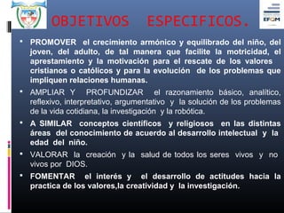 OBJETIVOS                  ESPECIFICOS.
 PROMOVER el crecimiento armónico y equilibrado del niño, del
  joven, del adulto, de tal manera que facilite la motricidad, el
  aprestamiento y la motivación para el rescate de los valores
  cristianos o católicos y para la evolución de los problemas que
  impliquen relaciones humanas.
 AMPLIAR Y         PROFUNDIZAR el razonamiento básico, analítico,
  reflexivo, interpretativo, argumentativo y la solución de los problemas
  de la vida cotidiana, la investigación y la robótica.
 A SIMILAR conceptos científicos y religiosos en las distintas
  áreas del conocimiento de acuerdo al desarrollo intelectual y la
  edad del niño.
 VALORAR la creación y la salud de todos los seres vivos y no
  vivos por DIOS.
 FOMENTAR       el interés y el desarrollo de actitudes hacia la
  practica de los valores,la creatividad y la investigación.
 