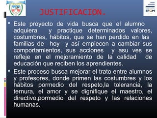 JUSTIFICACION.
 Este proyecto de vida busca que el alumno
  adquiera     y practique determinados valores,
  costumbres, hábitos, que se han perdido en las
  familias de hoy y así empiecen a cambiar sus
  comportamientos, sus acciones y asu ves se
  refleje en el mejoramiento de la calidad de
  educación que reciben los aprendientes.
 Este proceso busca mejorar el trato entre alumnos
  y profesores, donde primen las costumbres y los
  hábitos pormedio del respeto,la tolerancia, la
  ternura, el amor y se dignifique el maestro, el
  directivo,pormedio del respeto y las relaciones
  humanas.
 