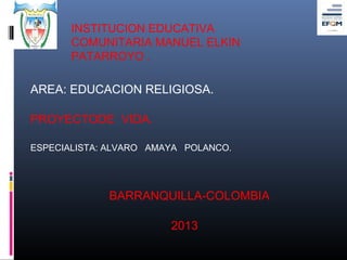 INSTITUCION EDUCATIVA
       COMUNITARIA MANUEL ELKIN
       PATARROYO .

AREA: EDUCACION RELIGIOSA.

PROYECTODE VIDA.

ESPECIALISTA: ALVARO AMAYA POLANCO.




             BARRANQUILLA-COLOMBIA

                        2013
 