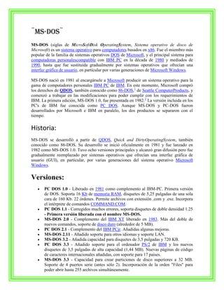 ¨MS-DOS¨
MS-DOS (siglas de MicroSoftDisk OperatingSystem, Sistema operativo de disco de
Microsoft) es un sistema operativo para computadores basados en x86. Fue el miembro más
popular de la familia de sistemas operativos DOS de Microsoft, y el principal sistema para
computadoras personalescompatible con IBM PC en la década de 1980 y mediados de
1990, hasta que fue sustituida gradualmente por sistemas operativos que ofrecían una
interfaz gráfica de usuario, en particular por varias generaciones de Microsoft Windows.

MS-DOS nació en 1981 al encargársele a Microsoft producir un sistema operativo para la
gama de computadores personales IBM PC de IBM. En este momento, Microsoft compró
los derechos de QDOS, también conocido como 86-DOS,1 de Seattle ComputerProducts, y
comenzó a trabajar en las modificaciones para poder cumplir con los requerimientos de
IBM. La primera edición, MS-DOS 1.0, fue presentada en 1982.2 La versión incluida en los
PC's de IBM fue conocida como PC DOS. Aunque MS-DOS y PC-DOS fueron
desarrollados por Microsoft e IBM en paralelo, los dos productos se separaron con el
tiempo.

Historia:
MS-DOS se desarrolló a partir de QDOS, Quick and DirtyOperatingSystem, también
conocido como 86-DOS. Su desarrollo se inició oficialmente en 1981 y fue lanzado en
1982 como MS-DOS 1.0. Tuvo ocho versiones principales y alcanzó gran difusión pero fue
gradualmente reemplazado por sistemas operativos que ofrecían una interfaz gráfica de
usuario (GUI), en particular, por varias generaciones del sistema operativo Microsoft
Windows.

Versiones:
       PC DOS 1.0 - Liberado en 1981 como complemento al IBM-PC. Primera versión
       de DOS. Soporta 16 Kb de memoria RAM, disquetes de 5,25 pulgadas de una sola
       cara de 160 Kb. 22 órdenes. Permite archivos con extensión .com y .exe. Incorpora
       el intérprete de comandos COMMAND.COM.
       PC DOS 1.1 - Corregidos muchos errores, soporta disquetes de doble densidad 1.25
       - Primera versión liberada con el nombre MS-DOS.
       MS-DOS 2.0 - Complemento del IBM XT liberado en 1983. Más del doble de
       nuevos comandos, soporte de disco duro (alrededor de 5 MB).
       PC DOS 2.1 - Complemento del IBM PCjr. Añadidas algunas mejoras.
       MS-DOS 2.11 - Añadido soporte para otros idiomas y soporte LAN.
       MS-DOS 3.2 - Añadida capacidad para disquetes de 3,5 pulgadas y 720 KB.
       PC DOS 3.3 - Añadido soporte para el ordenador PS/2 de IBM y los nuevos
       disquetes de 3,5 pulgadas de alta capacidad (1,44 MB). Nuevas páginas de código
       de caracteres internacionales añadidas, con soporte para 17 países.
       MS-DOS 3.3 - Capacidad para crear particiones de disco superiores a 32 MB.
       Soporte de 4 puertos serie (antes sólo 2). Incorporación de la orden "Files" para
       poder abrir hasta 255 archivos simultáneamente.
 