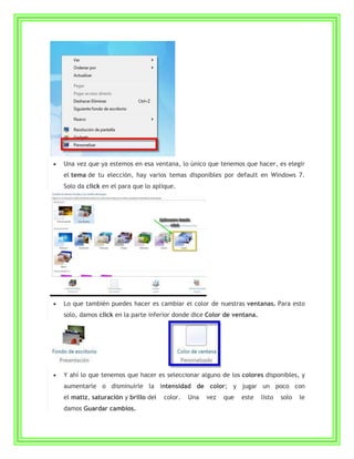 Una vez que ya estemos en esa ventana, lo único que tenemos que hacer, es elegir
el tema de tu elección, hay varios temas disponibles por default en Windows 7.
Solo da click en el para que lo aplique.




Lo que también puedes hacer es cambiar el color de nuestras ventanas. Para esto
solo, damos click en la parte inferior donde dice Color de ventana.




Y ahí lo que tenemos que hacer es seleccionar alguno de los colores disponibles, y
aumentarle o disminuirle la intensidad de color; y jugar un poco con
el matiz, saturación y brillo del   color.   Una   vez   que   este   listo   solo   le
damos Guardar cambios.
 