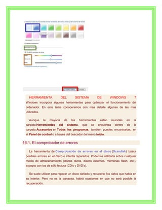 HERRAMIENTA                DEL            SISTEMA          DE       WINDOWS            7
 Windows incorpora algunas herramientas para optimizar el funcionamiento del
 ordenador. En este tema conoceremos con más detalle algunas de las más
 utilizadas.

   Aunque      la   mayoría     de     las     herramientas    están      reunidas   en   la
 carpeta Herramientas     del       sistema,     que   se     encuentra     dentro   de   la
 carpeta Accesorios en Todos los programas, también puedes encontrarlas, en
 el Panel de control o a través del buscador del menú Inicio.

16.1. El comprobador de errores

   La herramienta de Comprobación de errores en el disco (Scandisk) busca
 posibles errores en el disco e intenta repararlos. Podemos utilizarla sobre cualquier
 medio de almacenamiento (discos duros, discos externos, memorias flash, etc.),
 excepto con los de sólo lectura (CD's y DVD's).

   Se suele utilizar para reparar un disco dañado y recuperar los datos que había en
 su interior. Pero no es la panacea, habrá ocasiones en que no será posible la
 recuperación.
 