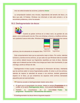 Una vez seleccionadas las acciones, pulsamos Iniciar.

   La comprobación tardará unos minutos, dependiendo del tamaño del disco y lo
 lleno que esté. Al finalizar, Windows nos informará si todo está correcto o si ha
 encontrado problemas y cómo ha actuado.

16.2. Desfragmentador de discos




                 Cuando se graban archivos en un disco vacío, se guardan de una
 pieza y uno a continuación de otro. Pero con el tiempo, al borrar y modificar archivos,
 van quedando huecos entre ellos. Windows dividirá en varios fragmentos los nuevos




 archivos y los irá colocando en el espacio libre.

   Este comportamiento hace que se aproveche mejor el disco. Por contra, ralentiza
 la lectura y escritura de los archivos, ya que cada vez que Windows trate de acceder
 a un archivo deberá buscar sus fragmentos repartidos por todo el disco. Además
 exige que el cabezal que lee el disco duro tenga que hacer más movimientos, lo que
 a la larga, acorta su tiempo de vida.

   Desfragmentar el disco ayuda a reorganizar la información del disco, intentando
 que los archivos estén lo menos fragmentados posible. Al volver a unir los archivos,
 además de mejorar la velocidad de acceso a los archivos, también ganaremos
 espacio en el disco, ya que evitaremos los espacios entre archivos demasiado
 pequeños para ser aprovechados.

      Podemos acceder al desfragmentador desde varios sitios:

     Al igual que el comprobador de errores, desde la ventana Propiedades de la
     unidad, en la opción Desfragmentar ahora... de la pestaña Herramientas.
     También    la   encontramos     en     el    menú Inicio > Todos               los
     programas > Accesorios > Herramientas del sistema.

   El desfragmentador de discos tiene el siguiente aspecto:
 
